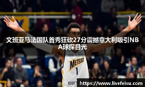 文班亚马法国队首秀狂砍27分震撼意大利吸引NBA球探目光